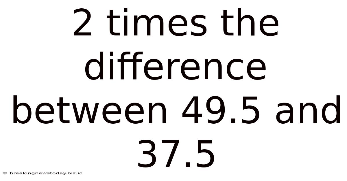 2 Times The Difference Between 49.5 And 37.5