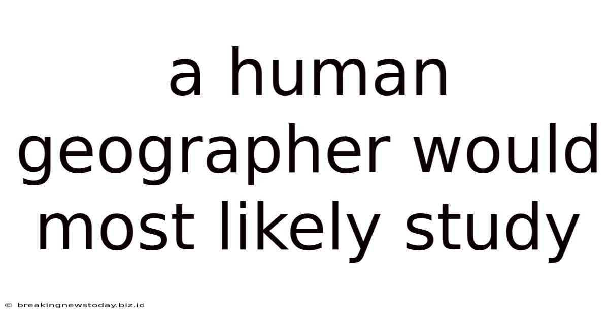 A Human Geographer Would Most Likely Study