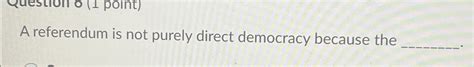 A Referendum Is Not Purely Direct Democracy Because The ________.