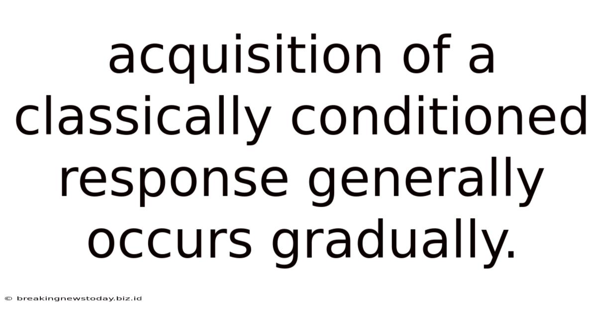 Acquisition Of A Classically Conditioned Response Generally Occurs Gradually.