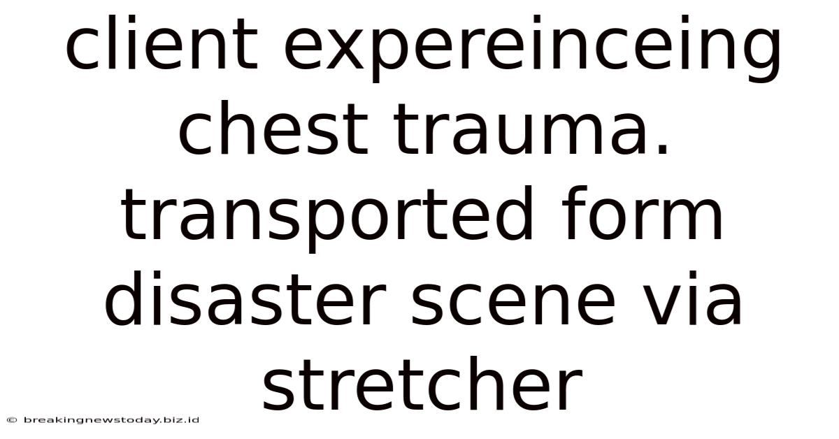 Client Expereinceing Chest Trauma. Transported Form Disaster Scene Via Stretcher