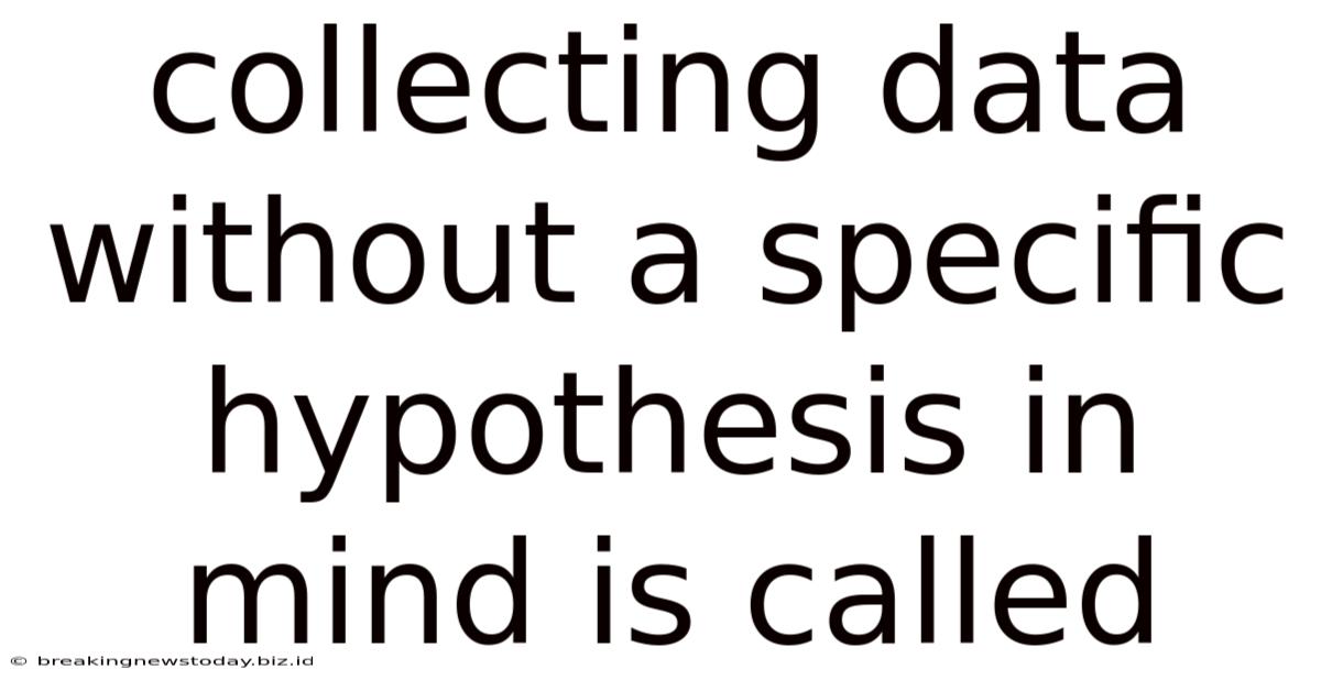 Collecting Data Without A Specific Hypothesis In Mind Is Called