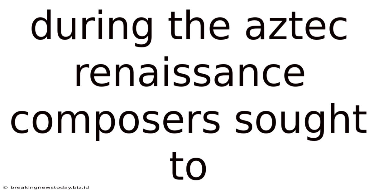 During The Aztec Renaissance Composers Sought To