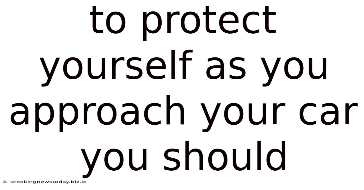 To Protect Yourself As You Approach Your Car You Should