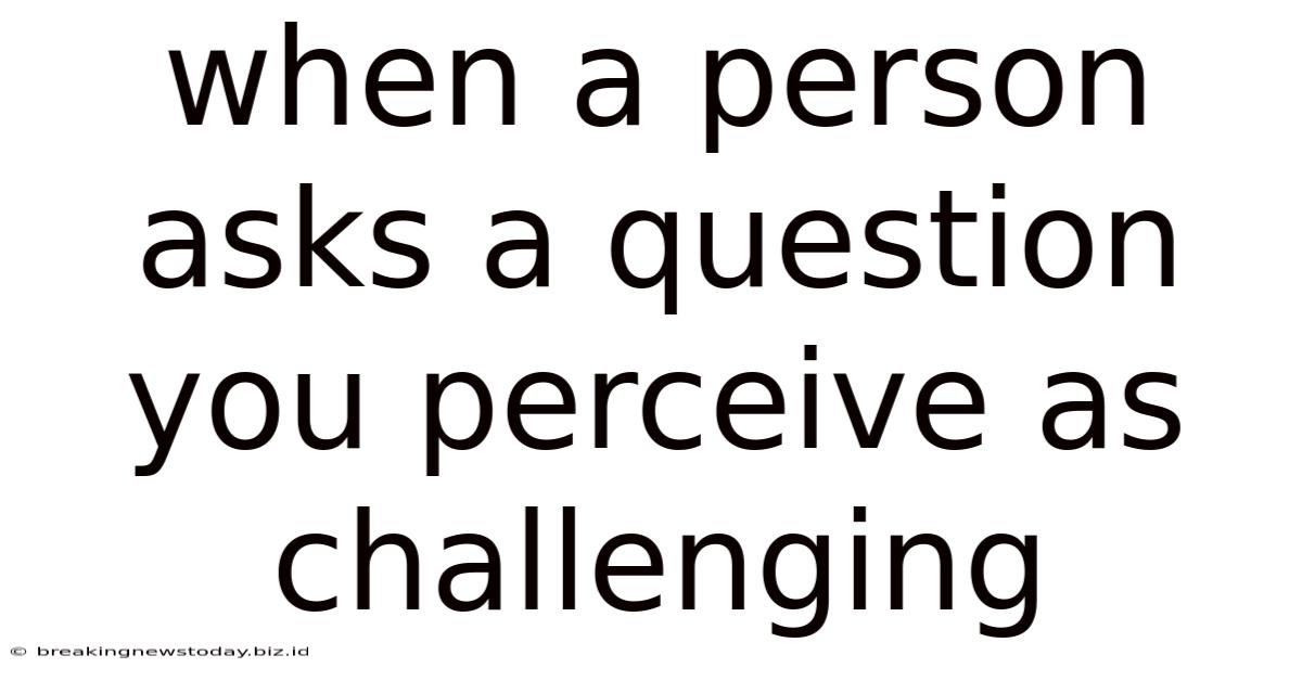 When A Person Asks A Question You Perceive As Challenging