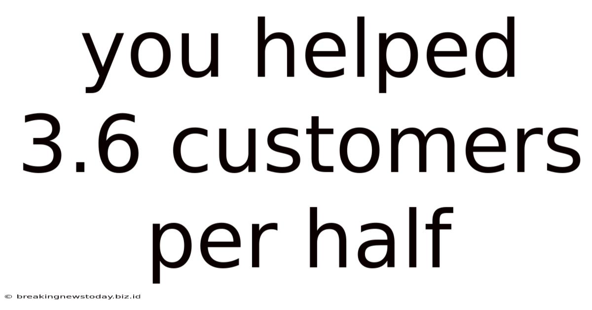 You Helped 3.6 Customers Per Half